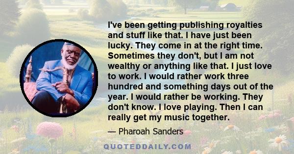 I've been getting publishing royalties and stuff like that. I have just been lucky. They come in at the right time. Sometimes they don't, but I am not wealthy or anything like that. I just love to work. I would rather