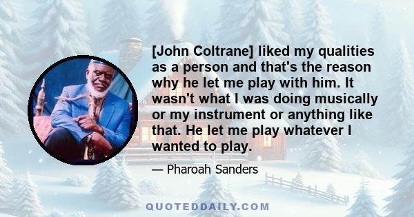 [John Coltrane] liked my qualities as a person and that's the reason why he let me play with him. It wasn't what I was doing musically or my instrument or anything like that. He let me play whatever I wanted to play.