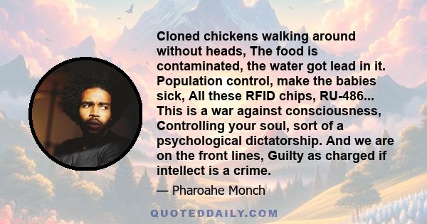 Cloned chickens walking around without heads, The food is contaminated, the water got lead in it. Population control, make the babies sick, All these RFID chips, RU-486... This is a war against consciousness,