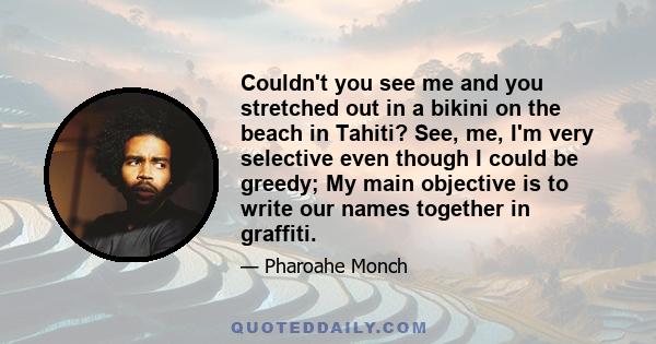 Couldn't you see me and you stretched out in a bikini on the beach in Tahiti? See, me, I'm very selective even though I could be greedy; My main objective is to write our names together in graffiti.