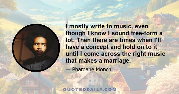 I mostly write to music, even though I know I sound free-form a lot. Then there are times when I'll have a concept and hold on to it until I come across the right music that makes a marriage.