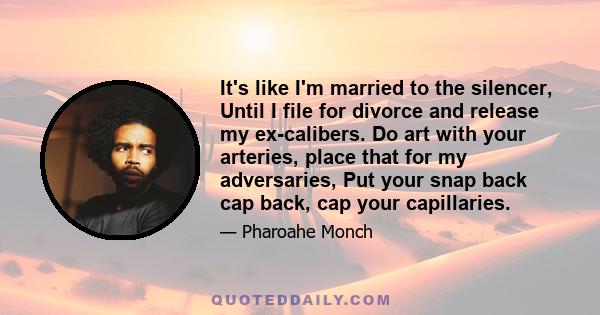 It's like I'm married to the silencer, Until I file for divorce and release my ex-calibers. Do art with your arteries, place that for my adversaries, Put your snap back cap back, cap your capillaries.