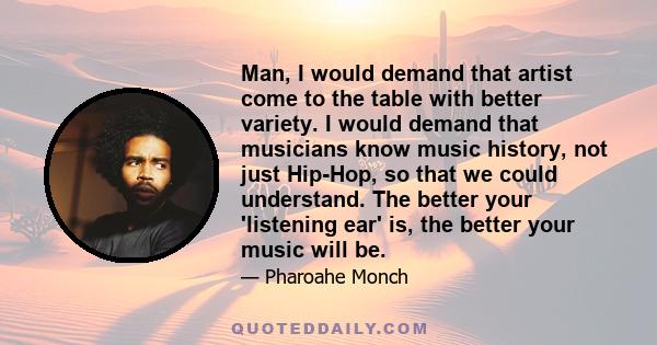 Man, I would demand that artist come to the table with better variety. I would demand that musicians know music history, not just Hip-Hop, so that we could understand. The better your 'listening ear' is, the better your 