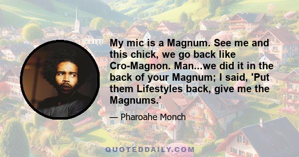 My mic is a Magnum. See me and this chick, we go back like Cro-Magnon. Man...we did it in the back of your Magnum; I said, 'Put them Lifestyles back, give me the Magnums.'