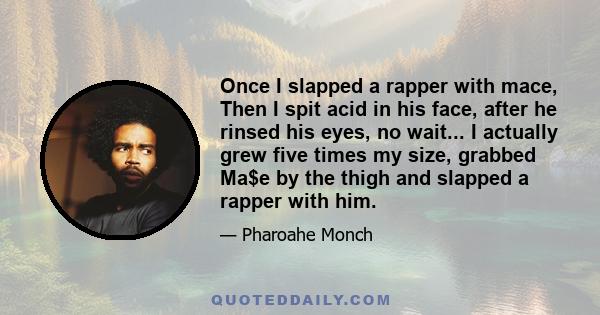 Once I slapped a rapper with mace, Then I spit acid in his face, after he rinsed his eyes, no wait... I actually grew five times my size, grabbed Ma$e by the thigh and slapped a rapper with him.