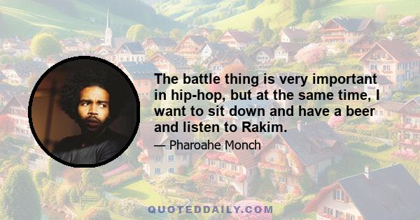 The battle thing is very important in hip-hop, but at the same time, I want to sit down and have a beer and listen to Rakim.