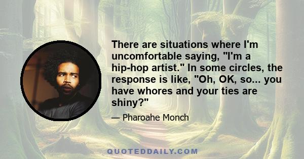 There are situations where I'm uncomfortable saying, I'm a hip-hop artist. In some circles, the response is like, Oh, OK, so... you have whores and your ties are shiny?