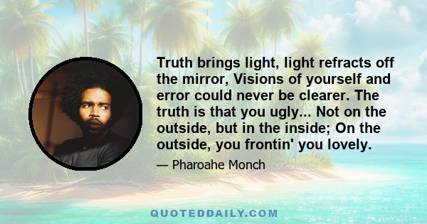 Truth brings light, light refracts off the mirror, Visions of yourself and error could never be clearer. The truth is that you ugly... Not on the outside, but in the inside; On the outside, you frontin' you lovely.