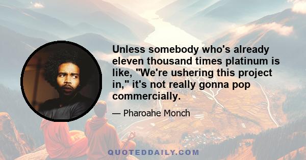 Unless somebody who's already eleven thousand times platinum is like, We're ushering this project in, it's not really gonna pop commercially.