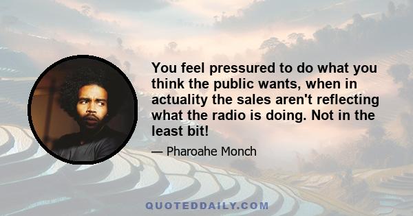 You feel pressured to do what you think the public wants, when in actuality the sales aren't reflecting what the radio is doing. Not in the least bit!