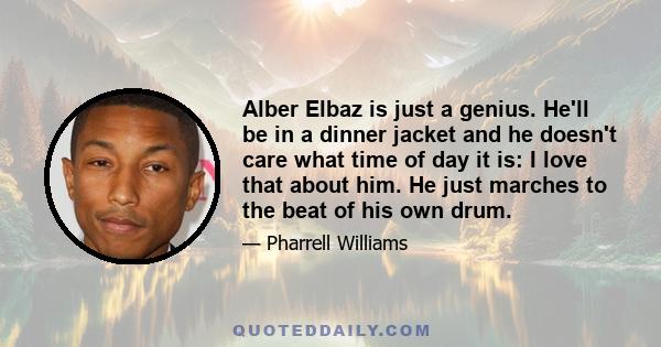 Alber Elbaz is just a genius. He'll be in a dinner jacket and he doesn't care what time of day it is: I love that about him. He just marches to the beat of his own drum.