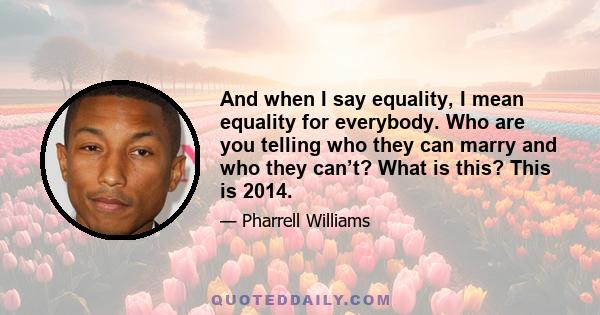 And when I say equality, I mean equality for everybody. Who are you telling who they can marry and who they can’t? What is this? This is 2014.