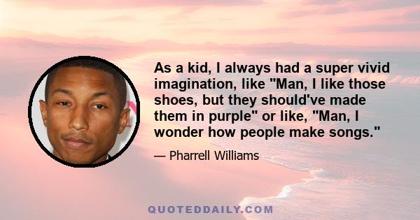 As a kid, I always had a super vivid imagination, like Man, I like those shoes, but they should've made them in purple or like, Man, I wonder how people make songs.