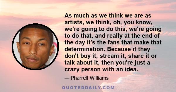 As much as we think we are as artists, we think, oh, you know, we're going to do this, we're going to do that, and really at the end of the day it's the fans that make that determination. Because if they don't buy it,