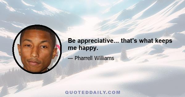 Be appreciative... that's what keeps me happy.