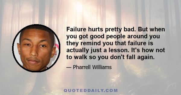 Failure hurts pretty bad. But when you got good people around you they remind you that failure is actually just a lesson. It's how not to walk so you don't fall again.