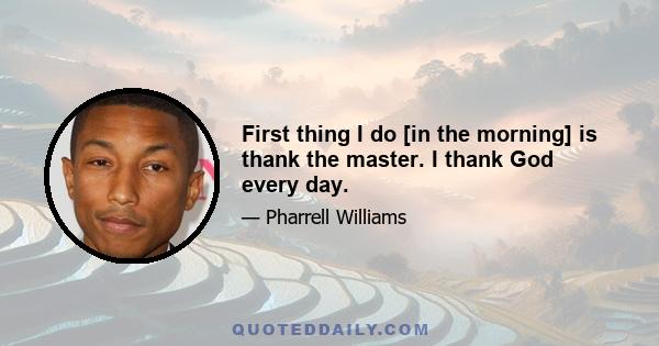 First thing I do [in the morning] is thank the master. I thank God every day.