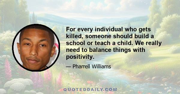 For every individual who gets killed, someone should build a school or teach a child. We really need to balance things with positivity.