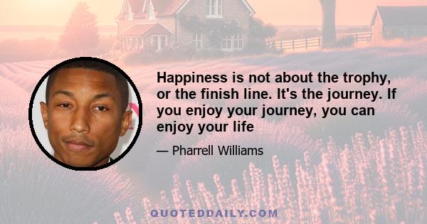 Happiness is not about the trophy, or the finish line. It's the journey. If you enjoy your journey, you can enjoy your life