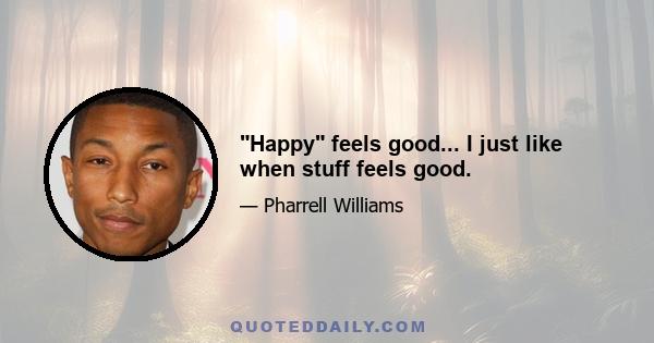 Happy feels good... I just like when stuff feels good.