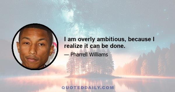 I am overly ambitious, because I realize it can be done.