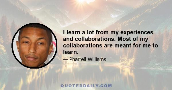 I learn a lot from my experiences and collaborations. Most of my collaborations are meant for me to learn.