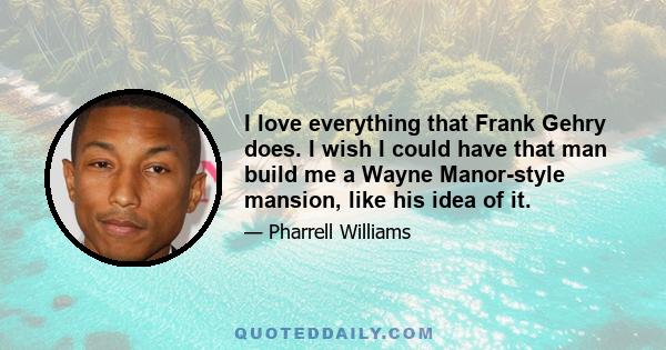 I love everything that Frank Gehry does. I wish I could have that man build me a Wayne Manor-style mansion, like his idea of it.