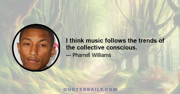 I think music follows the trends of the collective conscious.