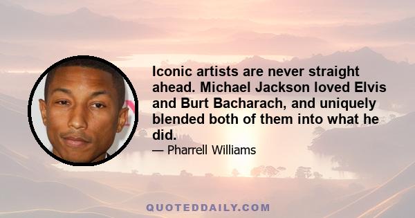 Iconic artists are never straight ahead. Michael Jackson loved Elvis and Burt Bacharach, and uniquely blended both of them into what he did.