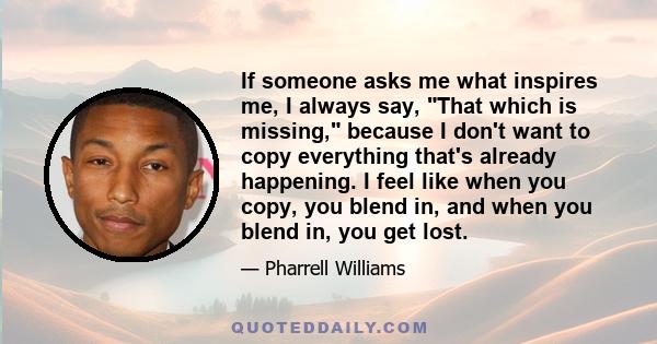 If someone asks me what inspires me, I always say, That which is missing, because I don't want to copy everything that's already happening. I feel like when you copy, you blend in, and when you blend in, you get lost.