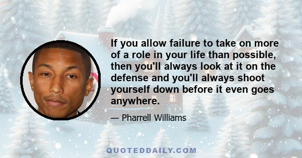 If you allow failure to take on more of a role in your life than possible, then you'll always look at it on the defense and you'll always shoot yourself down before it even goes anywhere.