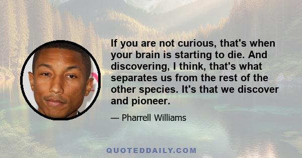 If you are not curious, that's when your brain is starting to die. And discovering, I think, that's what separates us from the rest of the other species. It's that we discover and pioneer.