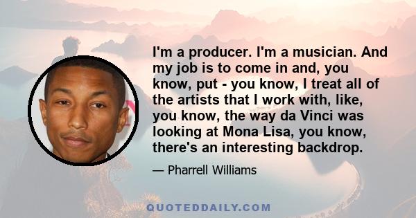 I'm a producer. I'm a musician. And my job is to come in and, you know, put - you know, I treat all of the artists that I work with, like, you know, the way da Vinci was looking at Mona Lisa, you know, there's an