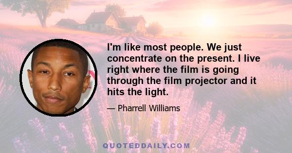 I'm like most people. We just concentrate on the present. I live right where the film is going through the film projector and it hits the light.