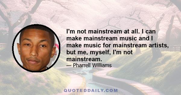 I'm not mainstream at all. I can make mainstream music and I make music for mainstream artists, but me, myself, I'm not mainstream.