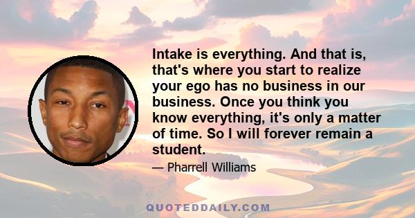 Intake is everything. And that is, that's where you start to realize your ego has no business in our business. Once you think you know everything, it's only a matter of time. So I will forever remain a student.