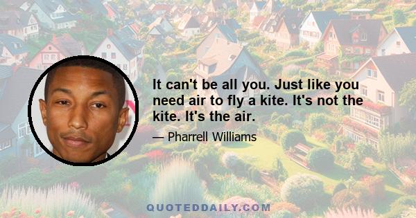 It can't be all you. Just like you need air to fly a kite. It's not the kite. It's the air.