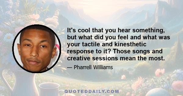 It's cool that you hear something, but what did you feel and what was your tactile and kinesthetic response to it? Those songs and creative sessions mean the most.