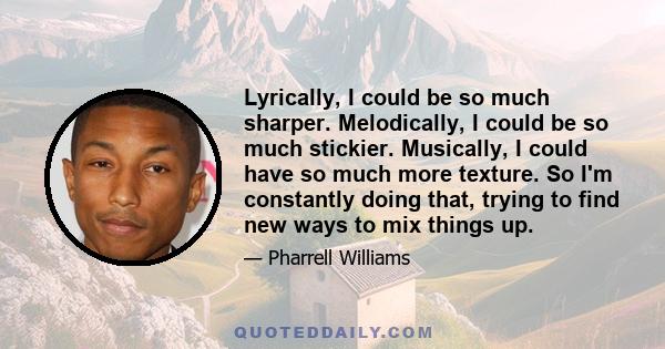 Lyrically, I could be so much sharper. Melodically, I could be so much stickier. Musically, I could have so much more texture. So I'm constantly doing that, trying to find new ways to mix things up.