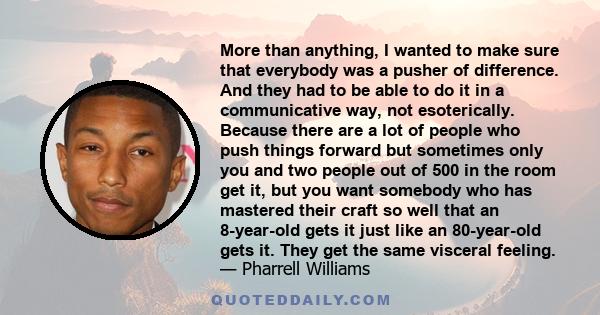 More than anything, I wanted to make sure that everybody was a pusher of difference. And they had to be able to do it in a communicative way, not esoterically. Because there are a lot of people who push things forward