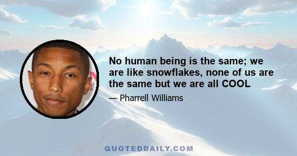 No human being is the same; we are like snowflakes, none of us are the same but we are all COOL