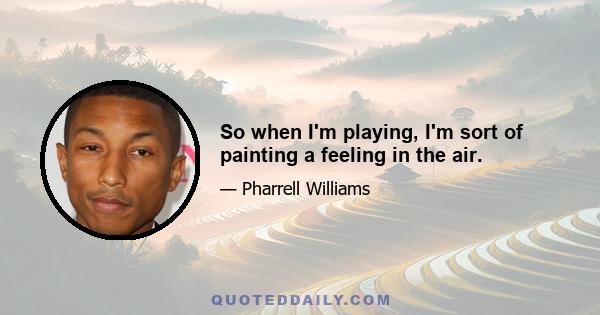 So when I'm playing, I'm sort of painting a feeling in the air.