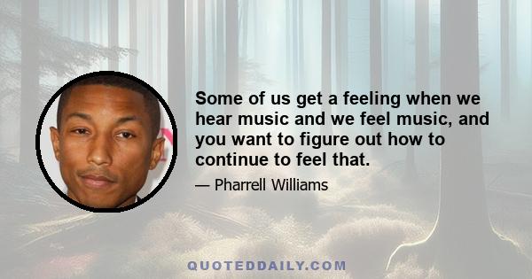 Some of us get a feeling when we hear music and we feel music, and you want to figure out how to continue to feel that.