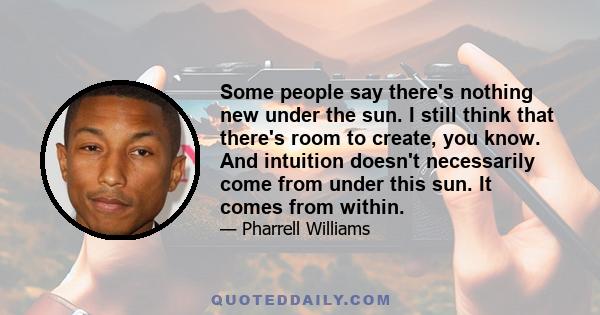 Some people say there's nothing new under the sun. I still think that there's room to create, you know. And intuition doesn't necessarily come from under this sun. It comes from within.