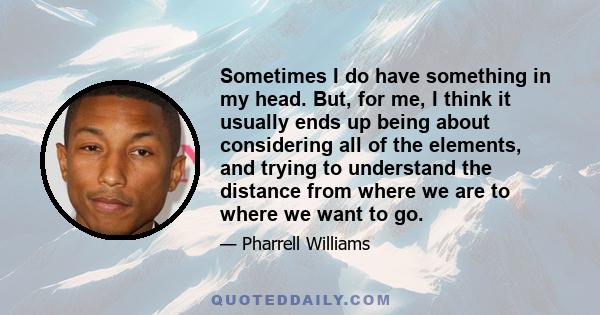 Sometimes I do have something in my head. But, for me, I think it usually ends up being about considering all of the elements, and trying to understand the distance from where we are to where we want to go.