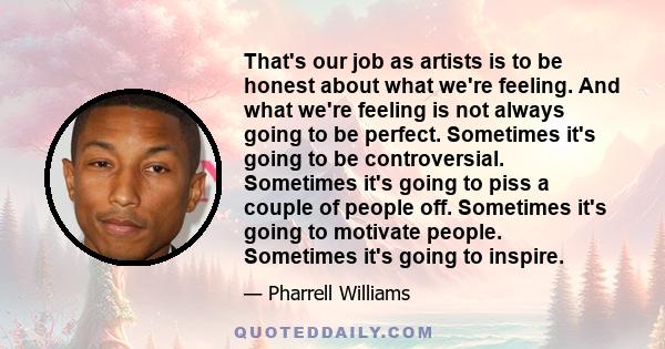 That's our job as artists is to be honest about what we're feeling. And what we're feeling is not always going to be perfect. Sometimes it's going to be controversial. Sometimes it's going to piss a couple of people