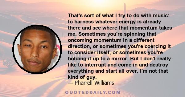 That's sort of what I try to do with music: to harness whatever energy is already there and see where that momentum takes me. Sometimes you're spinning that oncoming momentum in a different direction, or sometimes