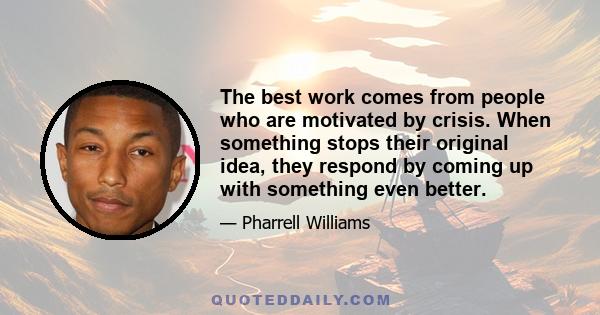 The best work comes from people who are motivated by crisis. When something stops their original idea, they respond by coming up with something even better.