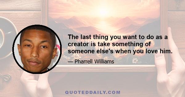 The last thing you want to do as a creator is take something of someone else's when you love him.