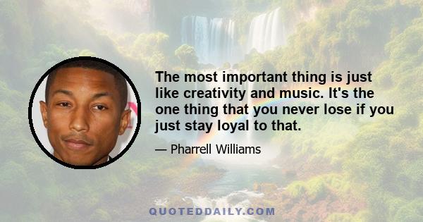 The most important thing is just like creativity and music. It's the one thing that you never lose if you just stay loyal to that.